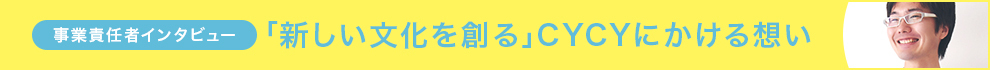 事業責任者インタビュー 「新しい文化を創る」CYCYにかける想い